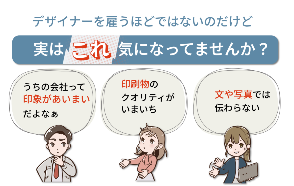 デザイナーを雇うほどではないのだけど、実はこれ気になってませんか?
・うちの会社っで印象があいまいだよなぁ・印刷物のクオリティがいまいち・文や写真では伝わらない